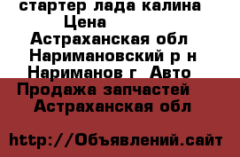 стартер лада калина › Цена ­ 2 500 - Астраханская обл., Наримановский р-н, Нариманов г. Авто » Продажа запчастей   . Астраханская обл.